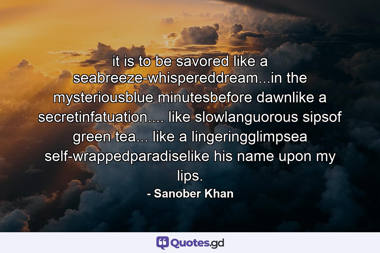 it is to be savored like a seabreeze-whispereddream...in the mysteriousblue minutesbefore dawnlike a secretinfatuation.... like slowlanguorous sipsof green tea... like a lingeringglimpsea self-wrappedparadiselike his name upon my lips. - Quote by Sanober Khan