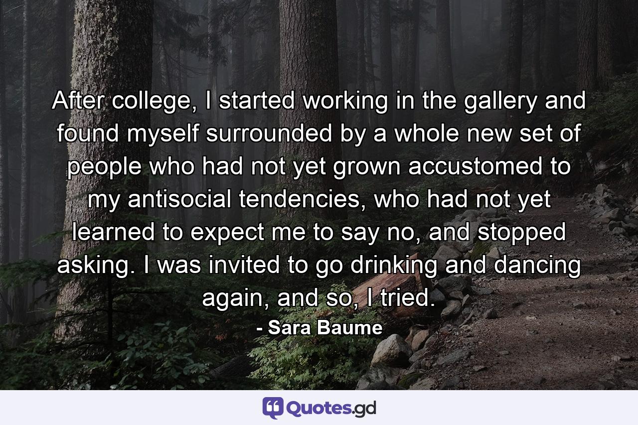 After college, I started working in the gallery and found myself surrounded by a whole new set of people who had not yet grown accustomed to my antisocial tendencies, who had not yet learned to expect me to say no, and stopped asking. I was invited to go drinking and dancing again, and so, I tried. - Quote by Sara Baume