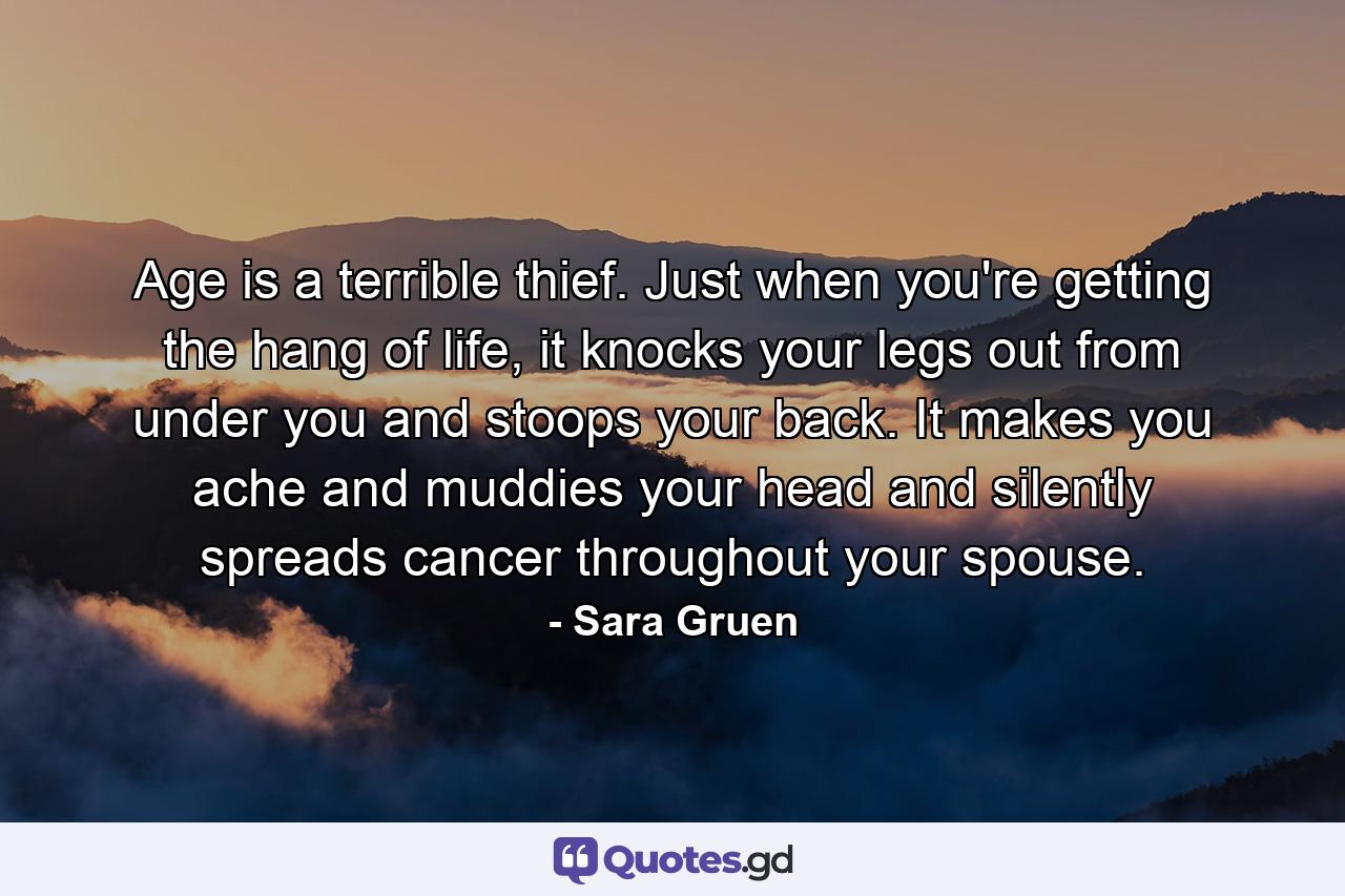 Age is a terrible thief. Just when you're getting the hang of life, it knocks your legs out from under you and stoops your back. It makes you ache and muddies your head and silently spreads cancer throughout your spouse. - Quote by Sara Gruen