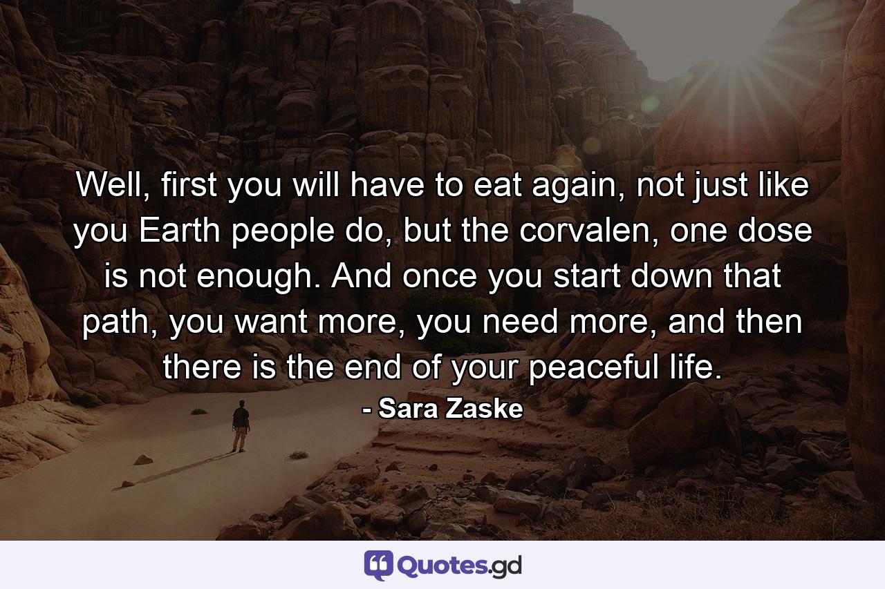 Well, first you will have to eat again, not just like you Earth people do, but the corvalen, one dose is not enough. And once you start down that path, you want more, you need more, and then there is the end of your peaceful life. - Quote by Sara Zaske