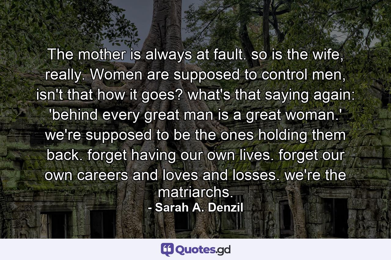 The mother is always at fault. so is the wife, really. Women are supposed to control men, isn't that how it goes? what's that saying again: 'behind every great man is a great woman.' we're supposed to be the ones holding them back. forget having our own lives. forget our own careers and loves and losses. we're the matriarchs. - Quote by Sarah A. Denzil