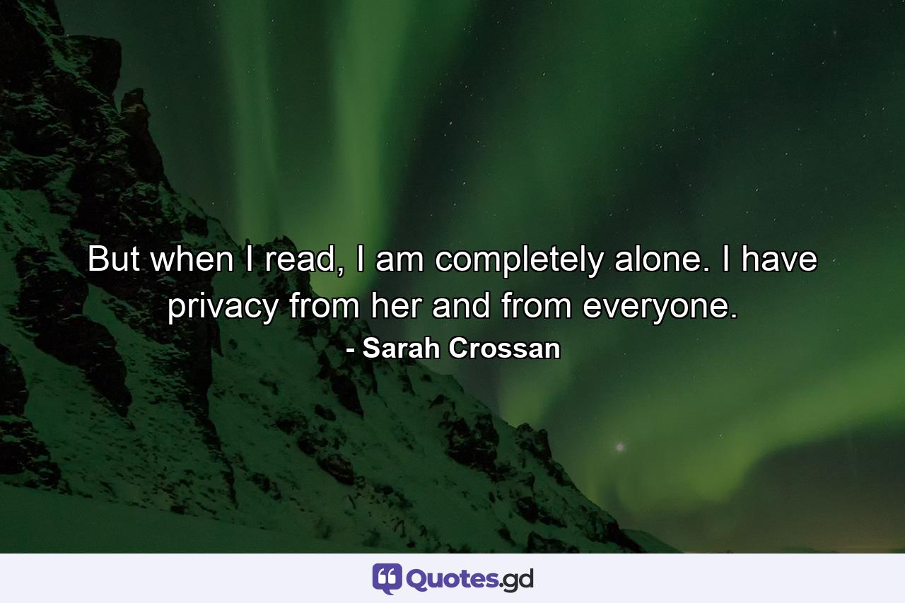 But when I read, I am completely alone. I have privacy from her and from everyone. - Quote by Sarah Crossan