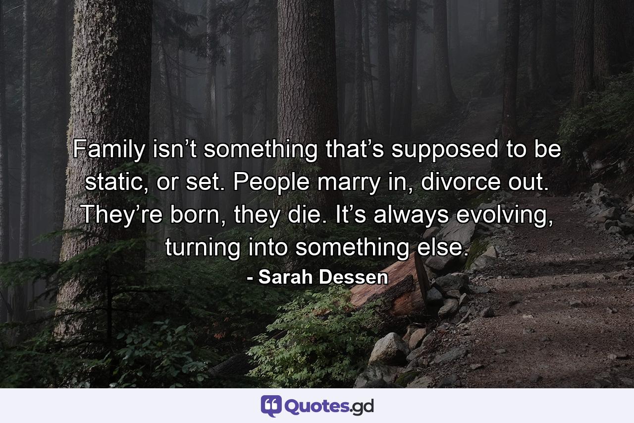 Family isn’t something that’s supposed to be static, or set. People marry in, divorce out. They’re born, they die. It’s always evolving, turning into something else. - Quote by Sarah Dessen