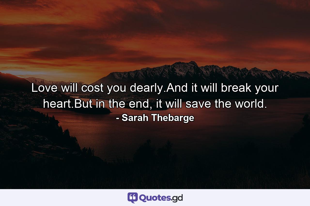 Love will cost you dearly.And it will break your heart.But in the end, it will save the world. - Quote by Sarah Thebarge