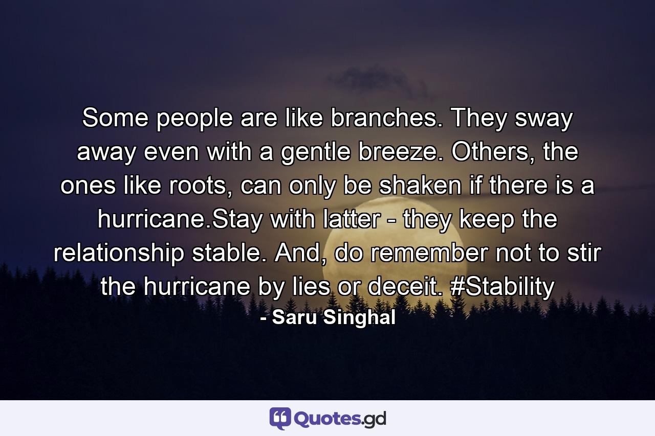 Some people are like branches. They sway away even with a gentle breeze. Others, the ones like roots, can only be shaken if there is a hurricane.Stay with latter - they keep the relationship stable. And, do remember not to stir the hurricane by lies or deceit. #Stability - Quote by Saru Singhal