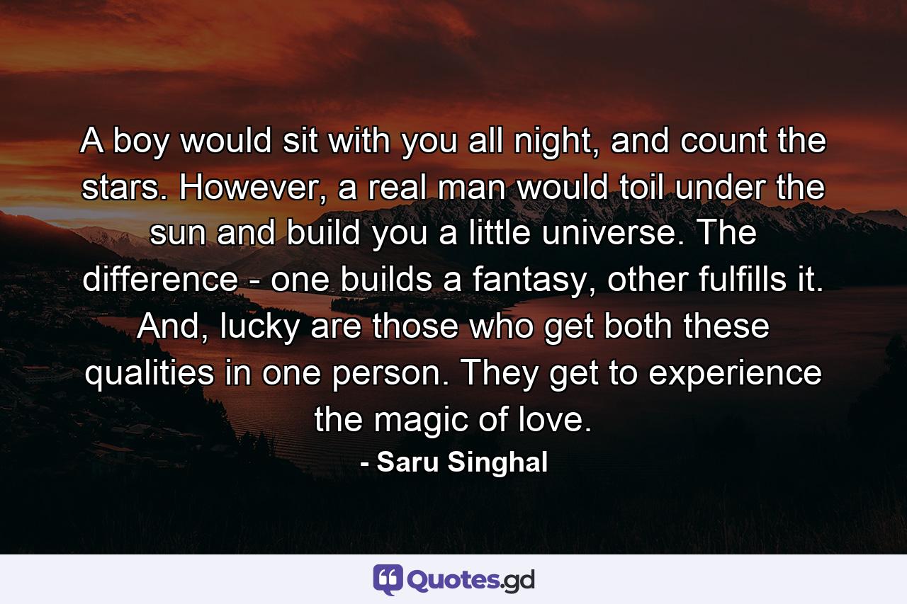 A boy would sit with you all night, and count the stars. However, a real man would toil under the sun and build you a little universe. The difference - one builds a fantasy, other fulfills it. And, lucky are those who get both these qualities in one person. They get to experience the magic of love. - Quote by Saru Singhal