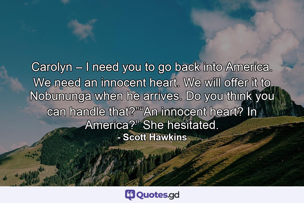 Carolyn – I need you to go back into America. We need an innocent heart. We will offer it to Nobununga when he arrives. Do you think you can handle that?”“An innocent heart? In America?” She hesitated. - Quote by Scott Hawkins