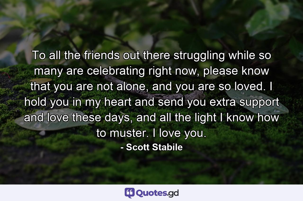 To all the friends out there struggling while so many are celebrating right now, please know that you are not alone, and you are so loved. I hold you in my heart and send you extra support and love these days, and all the light I know how to muster. I love you. - Quote by Scott Stabile