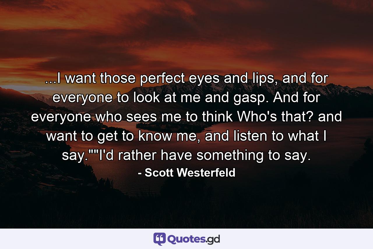 ...I want those perfect eyes and lips, and for everyone to look at me and gasp. And for everyone who sees me to think Who's that? and want to get to know me, and listen to what I say.