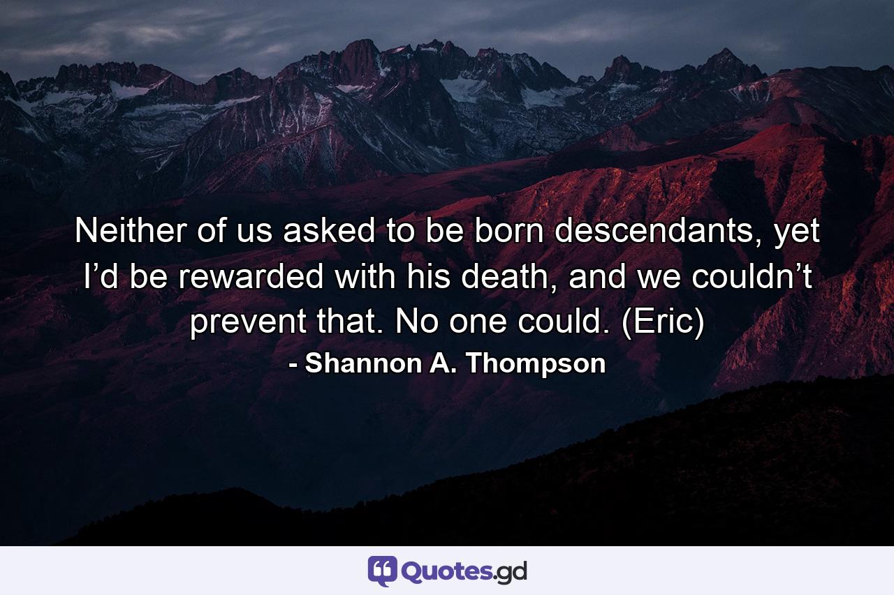 Neither of us asked to be born descendants, yet I’d be rewarded with his death, and we couldn’t prevent that. No one could. (Eric) - Quote by Shannon A. Thompson