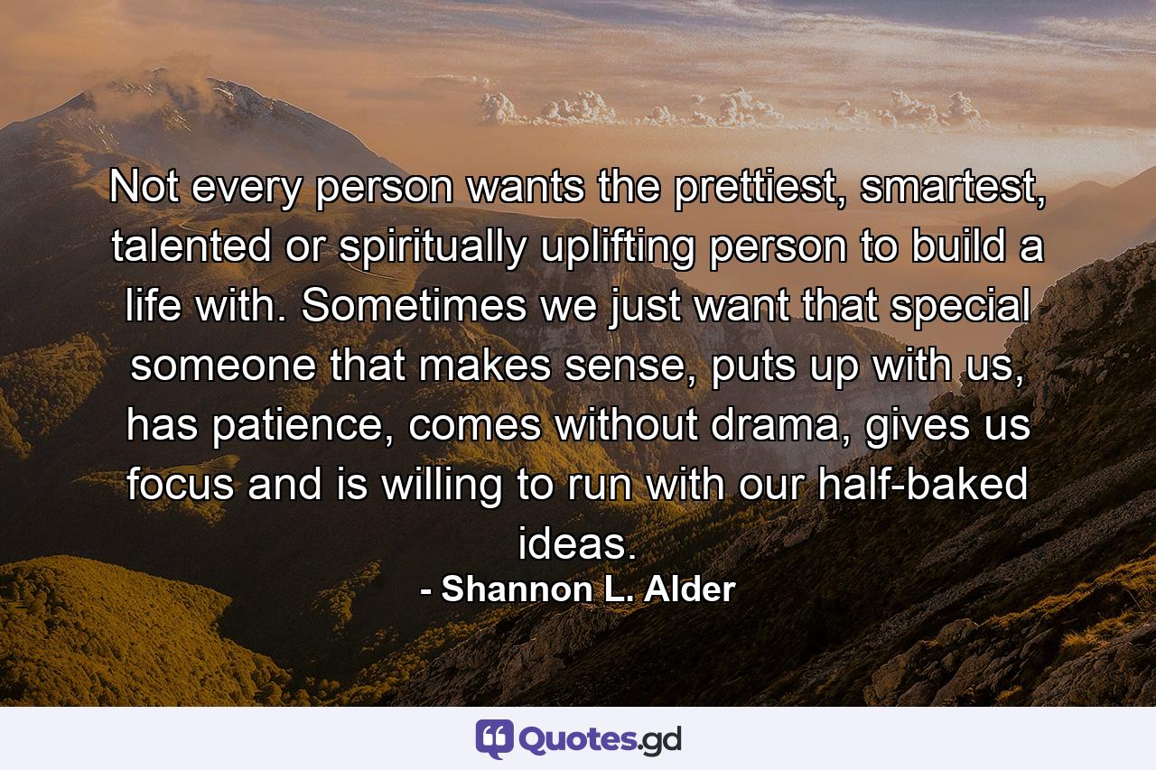 Not every person wants the prettiest, smartest, talented or spiritually uplifting person to build a life with. Sometimes we just want that special someone that makes sense, puts up with us, has patience, comes without drama, gives us focus and is willing to run with our half-baked ideas. - Quote by Shannon L. Alder