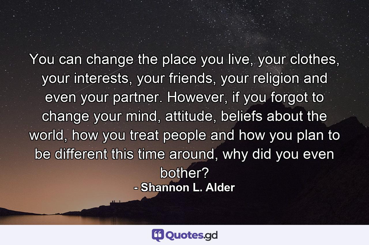 You can change the place you live, your clothes, your interests, your friends, your religion and even your partner. However, if you forgot to change your mind, attitude, beliefs about the world, how you treat people and how you plan to be different this time around, why did you even bother? - Quote by Shannon L. Alder