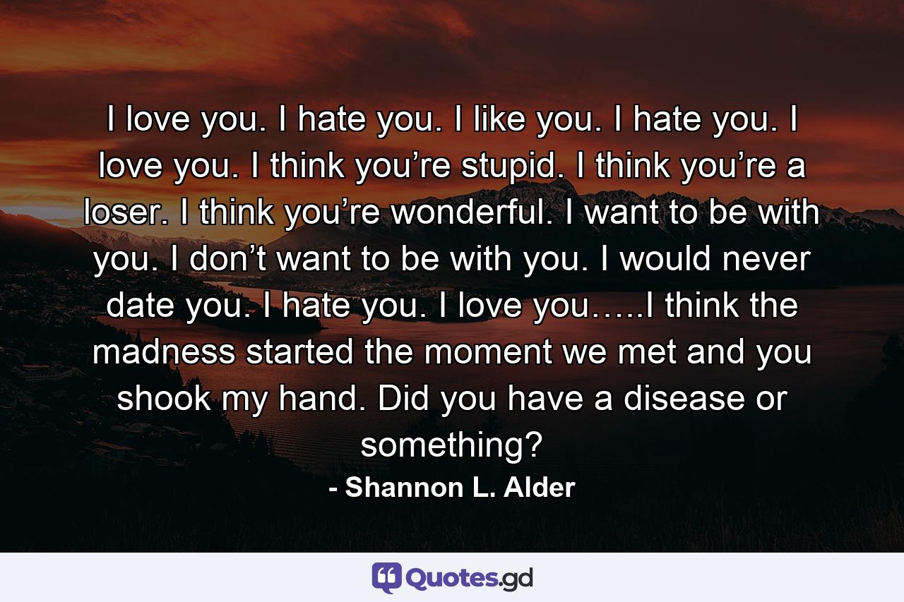 I love you. I hate you. I like you. I hate you. I love you. I think you’re stupid. I think you’re a loser. I think you’re wonderful. I want to be with you. I don’t want to be with you. I would never date you. I hate you. I love you…..I think the madness started the moment we met and you shook my hand. Did you have a disease or something? - Quote by Shannon L. Alder