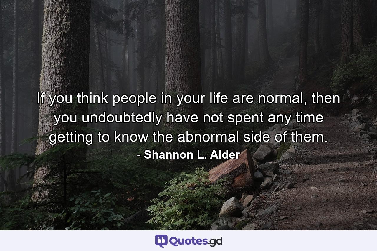 If you think people in your life are normal, then you undoubtedly have not spent any time getting to know the abnormal side of them. - Quote by Shannon L. Alder