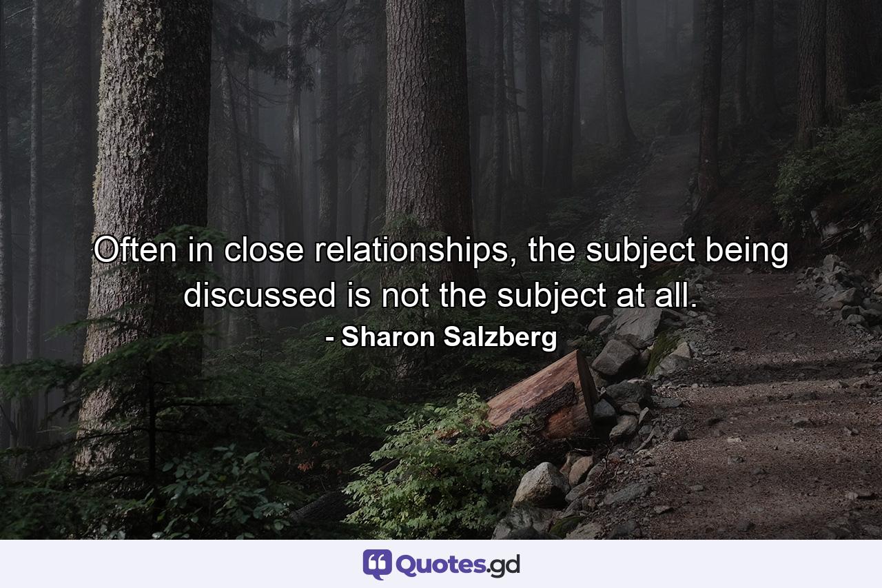 Often in close relationships, the subject being discussed is not the subject at all. - Quote by Sharon Salzberg