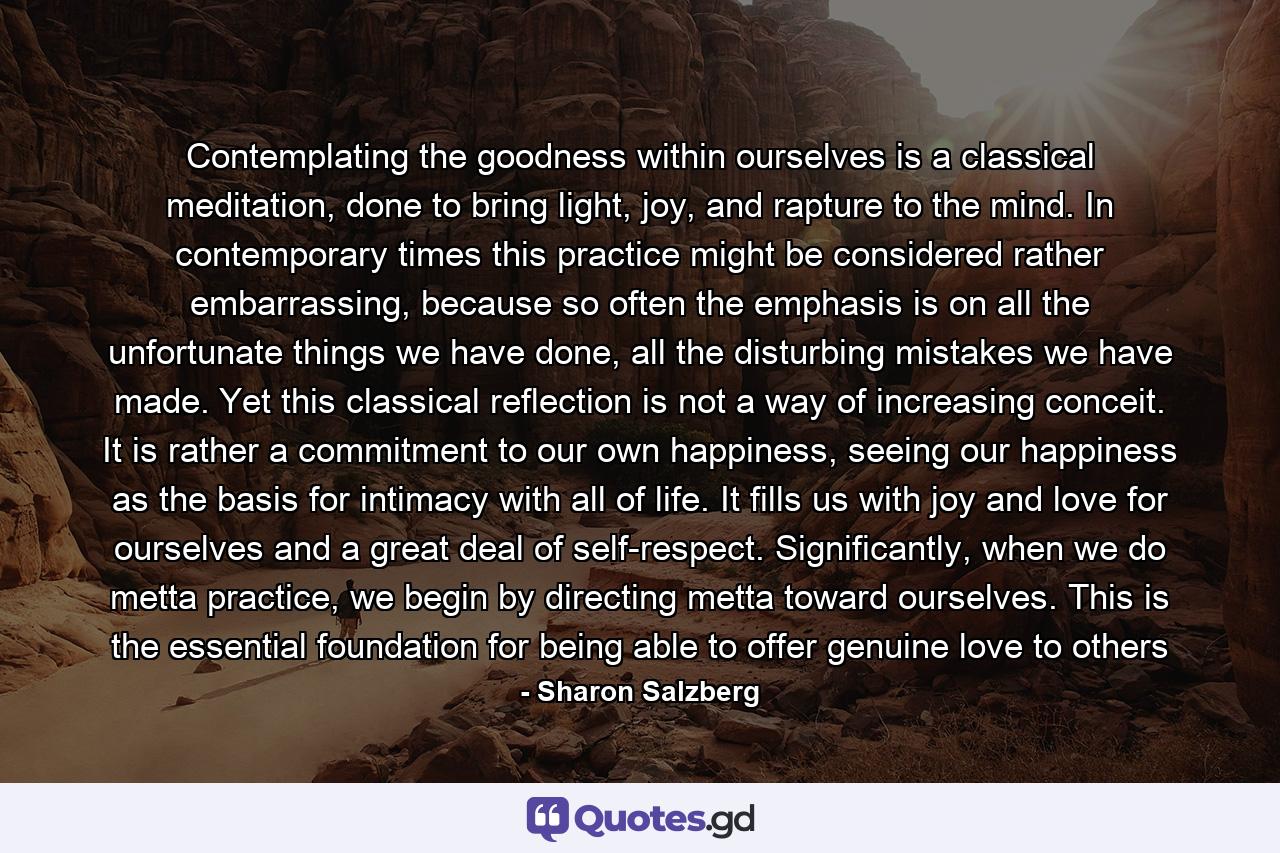 Contemplating the goodness within ourselves is a classical meditation, done to bring light, joy, and rapture to the mind. In contemporary times this practice might be considered rather embarrassing, because so often the emphasis is on all the unfortunate things we have done, all the disturbing mistakes we have made. Yet this classical reflection is not a way of increasing conceit. It is rather a commitment to our own happiness, seeing our happiness as the basis for intimacy with all of life. It fills us with joy and love for ourselves and a great deal of self-respect. Significantly, when we do metta practice, we begin by directing metta toward ourselves. This is the essential foundation for being able to offer genuine love to others - Quote by Sharon Salzberg