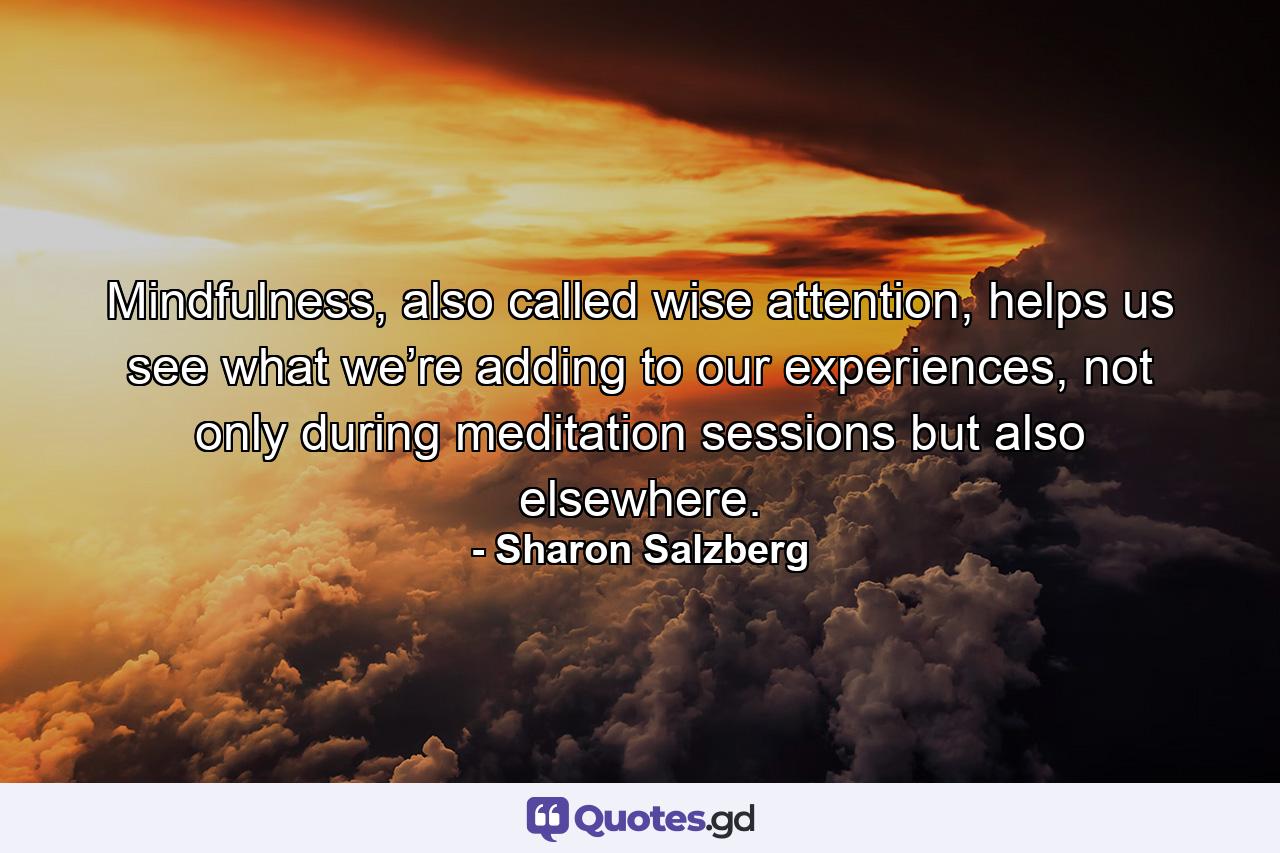 Mindfulness, also called wise attention, helps us see what we’re adding to our experiences, not only during meditation sessions but also elsewhere. - Quote by Sharon Salzberg