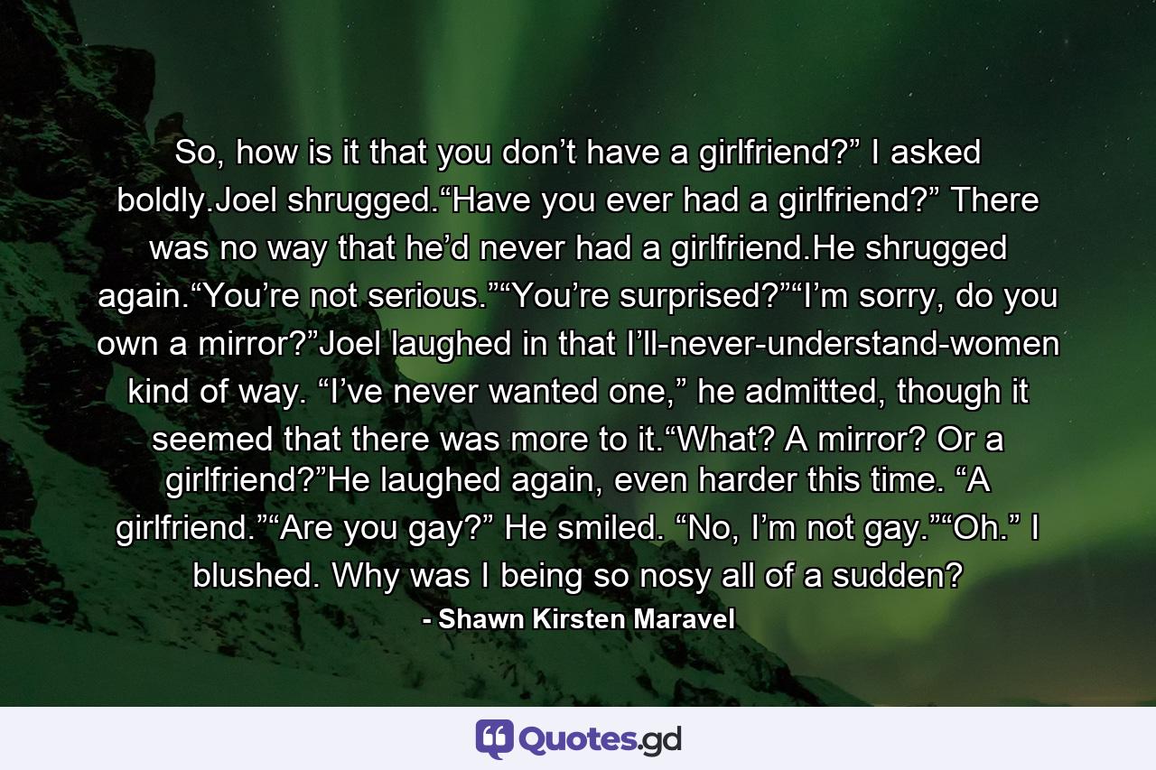 So, how is it that you don’t have a girlfriend?” I asked boldly.Joel shrugged.“Have you ever had a girlfriend?” There was no way that he’d never had a girlfriend.He shrugged again.“You’re not serious.”“You’re surprised?”“I’m sorry, do you own a mirror?”Joel laughed in that I’ll-never-understand-women kind of way. “I’ve never wanted one,” he admitted, though it seemed that there was more to it.“What? A mirror? Or a girlfriend?”He laughed again, even harder this time. “A girlfriend.”“Are you gay?” He smiled. “No, I’m not gay.”“Oh.” I blushed. Why was I being so nosy all of a sudden? - Quote by Shawn Kirsten Maravel