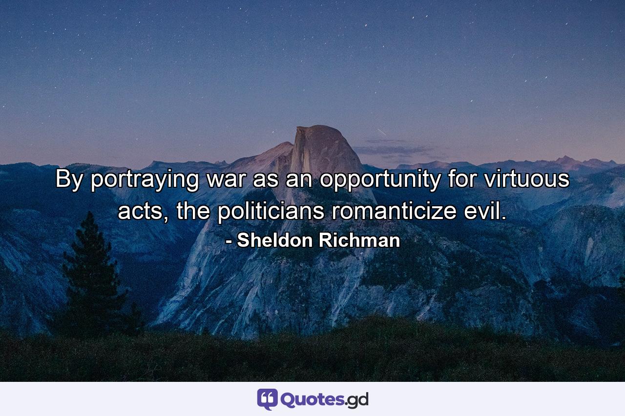 By portraying war as an opportunity for virtuous acts, the politicians romanticize evil. - Quote by Sheldon Richman