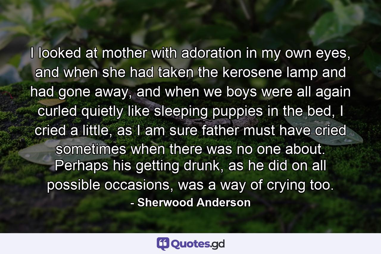 I looked at mother with adoration in my own eyes, and when she had taken the kerosene lamp and had gone away, and when we boys were all again curled quietly like sleeping puppies in the bed, I cried a little, as I am sure father must have cried sometimes when there was no one about. Perhaps his getting drunk, as he did on all possible occasions, was a way of crying too. - Quote by Sherwood Anderson