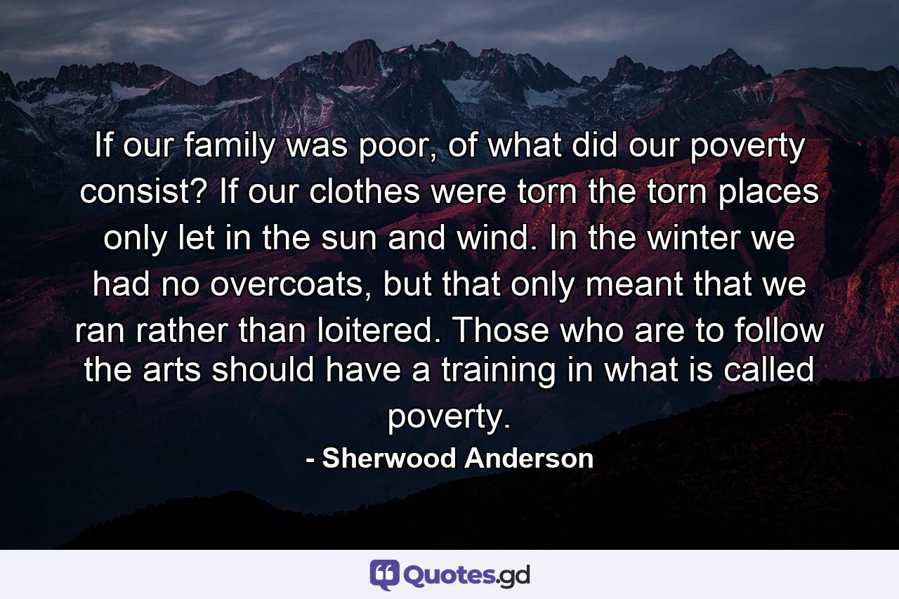 If our family was poor, of what did our poverty consist? If our clothes were torn the torn places only let in the sun and wind. In the winter we had no overcoats, but that only meant that we ran rather than loitered. Those who are to follow the arts should have a training in what is called poverty. - Quote by Sherwood Anderson