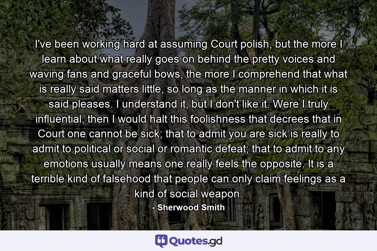 I've been working hard at assuming Court polish, but the more I learn about what really goes on behind the pretty voices and waving fans and graceful bows, the more I comprehend that what is really said matters little, so long as the manner in which it is said pleases. I understand it, but I don't like it. Were I truly influential, then I would halt this foolishness that decrees that in Court one cannot be sick; that to admit you are sick is really to admit to political or social or romantic defeat; that to admit to any emotions usually means one really feels the opposite. It is a terrible kind of falsehood that people can only claim feelings as a kind of social weapon. - Quote by Sherwood Smith