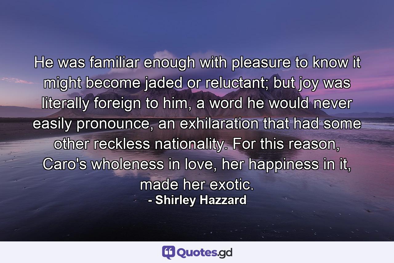 He was familiar enough with pleasure to know it might become jaded or reluctant; but joy was literally foreign to him, a word he would never easily pronounce, an exhilaration that had some other reckless nationality. For this reason, Caro's wholeness in love, her happiness in it, made her exotic. - Quote by Shirley Hazzard