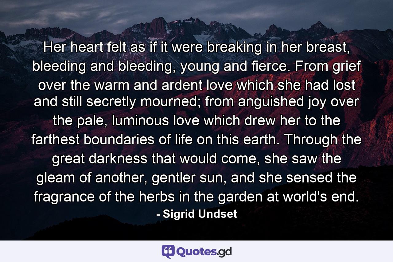 Her heart felt as if it were breaking in her breast, bleeding and bleeding, young and fierce. From grief over the warm and ardent love which she had lost and still secretly mourned; from anguished joy over the pale, luminous love which drew her to the farthest boundaries of life on this earth. Through the great darkness that would come, she saw the gleam of another, gentler sun, and she sensed the fragrance of the herbs in the garden at world's end. - Quote by Sigrid Undset