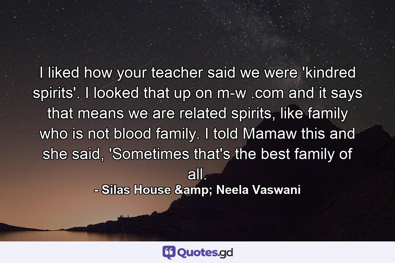 I liked how your teacher said we were 'kindred spirits'. I looked that up on m-w .com and it says that means we are related spirits, like family who is not blood family. I told Mamaw this and she said, 'Sometimes that's the best family of all. - Quote by Silas House & Neela Vaswani