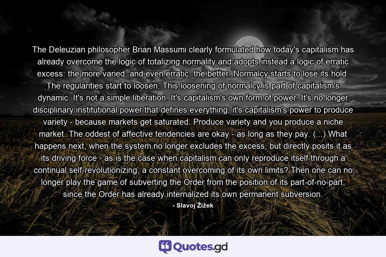 The Deleuzian philosopher Brian Massumi clearly formulated how today's capitalism has already overcome the logic of totalizing normality and adopts instead a logic of erratic excess: the more varied, and even erratic, the better. Normalcy starts to lose its hold. The regularities start to loosen, This loosening of normalcy is part of capitalism's dynamic. It's not a simple liberation. It's capitalism's own form of power. It's no longer disciplinary institutional power that defines everything, it's capitalism's power to produce variety - because markets get saturated. Produce variety and you produce a niche market. The oddest of affective tendencies are okay - as long as they pay. (...) What happens next, when the system no longer excludes the excess, but directly posits it as its driving force - as is the case when capitalism can only reproduce itself through a continual self-revolutionizing, a constant overcoming of its own limits? Then one can no longer play the game of subverting the Order from the position of its part-of-no-part, since the Order has already internalized its own permanent subversion. - Quote by Slavoj Žižek