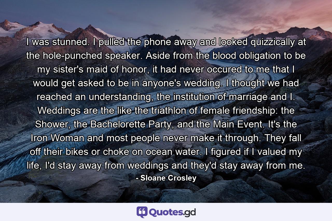 I was stunned. I pulled the phone away and looked quizzically at the hole-punched speaker. Aside from the blood obligation to be my sister's maid of honor, it had never occured to me that I would get asked to be in anyone's wedding. I thought we had reached an understanding, the institution of marriage and I. Weddings are the like the triathlon of female friendship: the Shower, the Bachelorette Party, and the Main Event. It's the Iron Woman and most people never make it through. They fall off their bikes or choke on ocean water. I figured if I valued my life, I'd stay away from weddings and they'd stay away from me. - Quote by Sloane Crosley