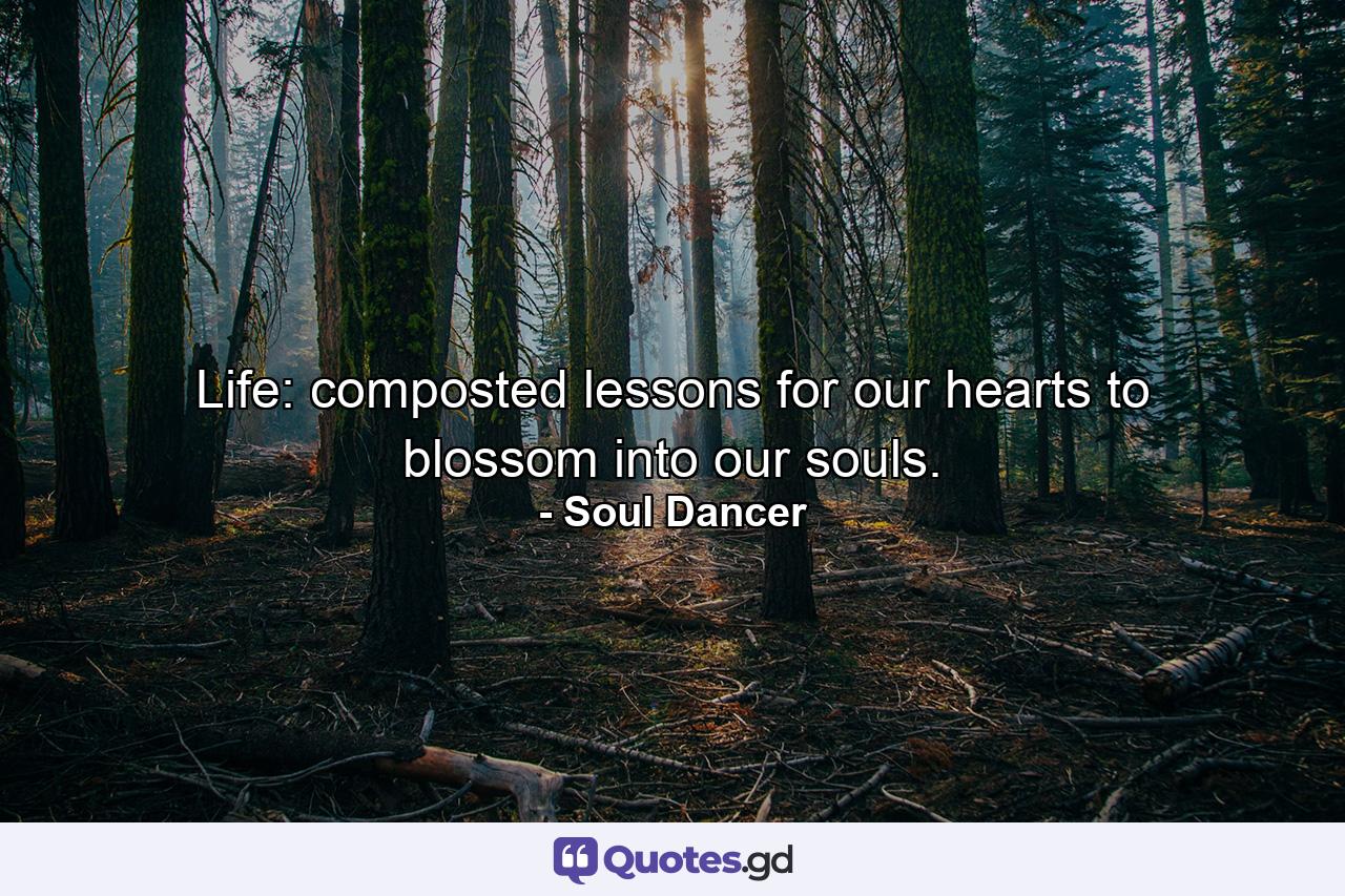 Life: composted lessons for our hearts to blossom into our souls. - Quote by Soul Dancer