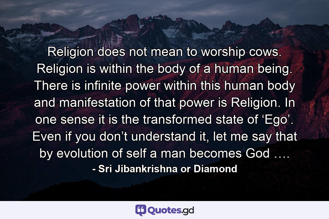 Religion does not mean to worship cows. Religion is within the body of a human being. There is infinite power within this human body and manifestation of that power is Religion. In one sense it is the transformed state of ‘Ego’. Even if you don’t understand it, let me say that by evolution of self a man becomes God …. - Quote by Sri Jibankrishna or Diamond