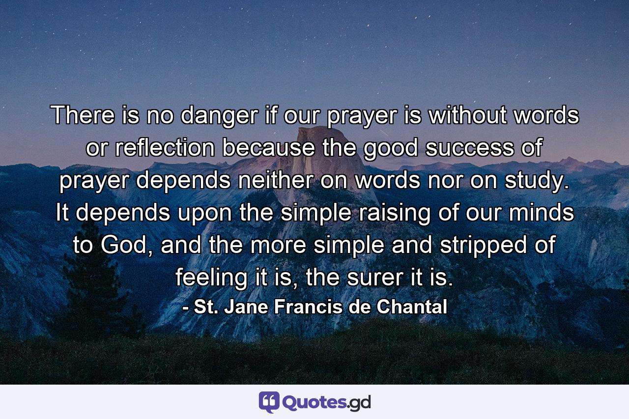 There is no danger if our prayer is without words or reflection because the good success of prayer depends neither on words nor on study. It depends upon the simple raising of our minds to God, and the more simple and stripped of feeling it is, the surer it is. - Quote by St. Jane Francis de Chantal