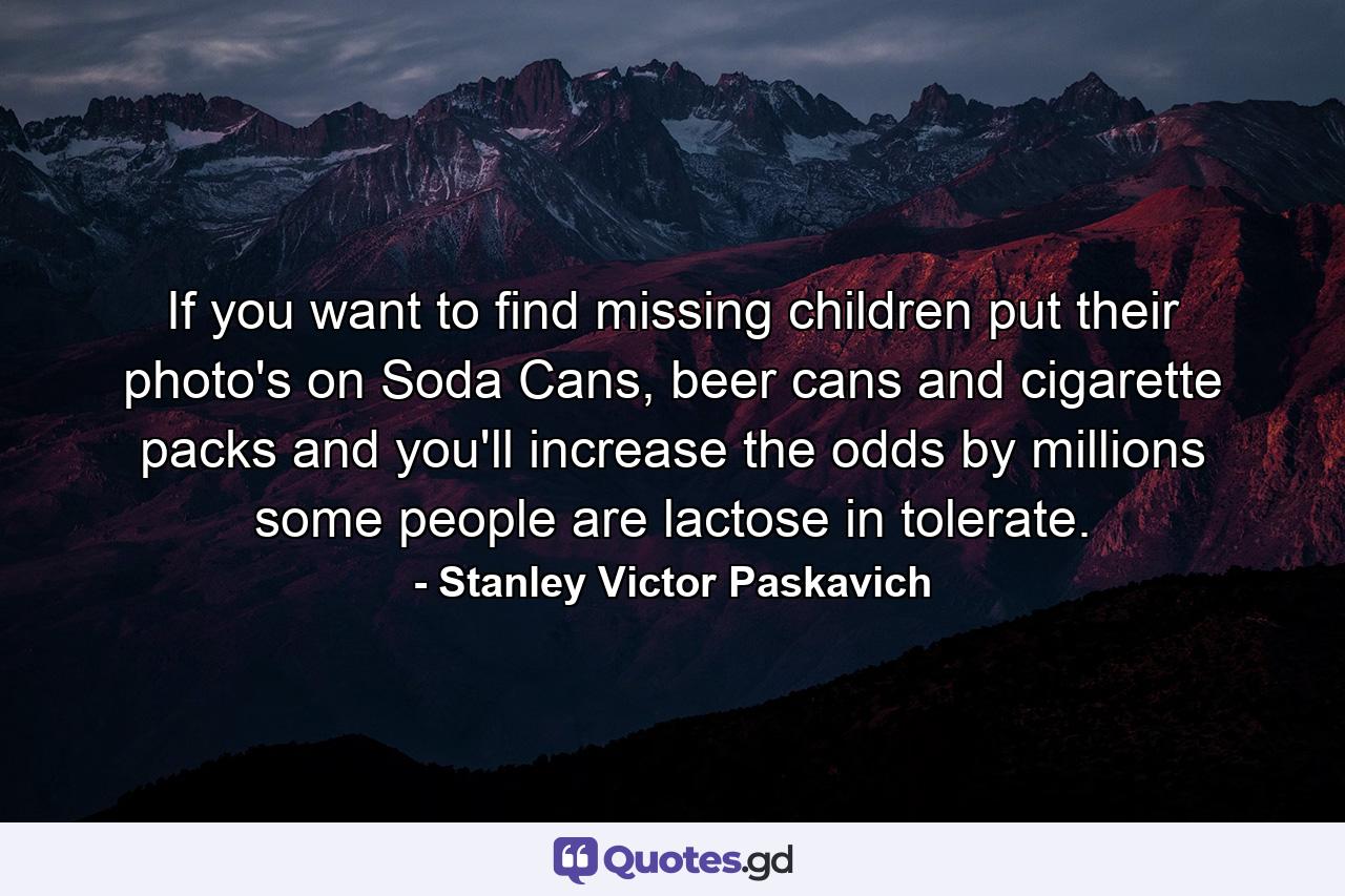 If you want to find missing children put their photo's on Soda Cans, beer cans and cigarette packs and you'll increase the odds by millions some people are lactose in tolerate. - Quote by Stanley Victor Paskavich