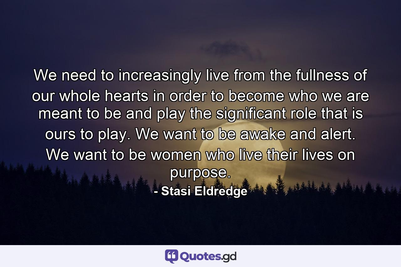 We need to increasingly live from the fullness of our whole hearts in order to become who we are meant to be and play the significant role that is ours to play. We want to be awake and alert. We want to be women who live their lives on purpose. - Quote by Stasi Eldredge