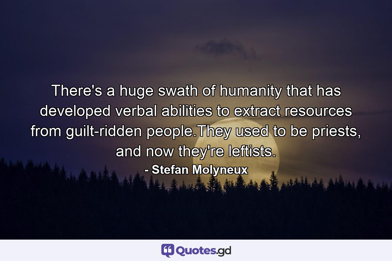 There's a huge swath of humanity that has developed verbal abilities to extract resources from guilt-ridden people.They used to be priests, and now they're leftists. - Quote by Stefan Molyneux