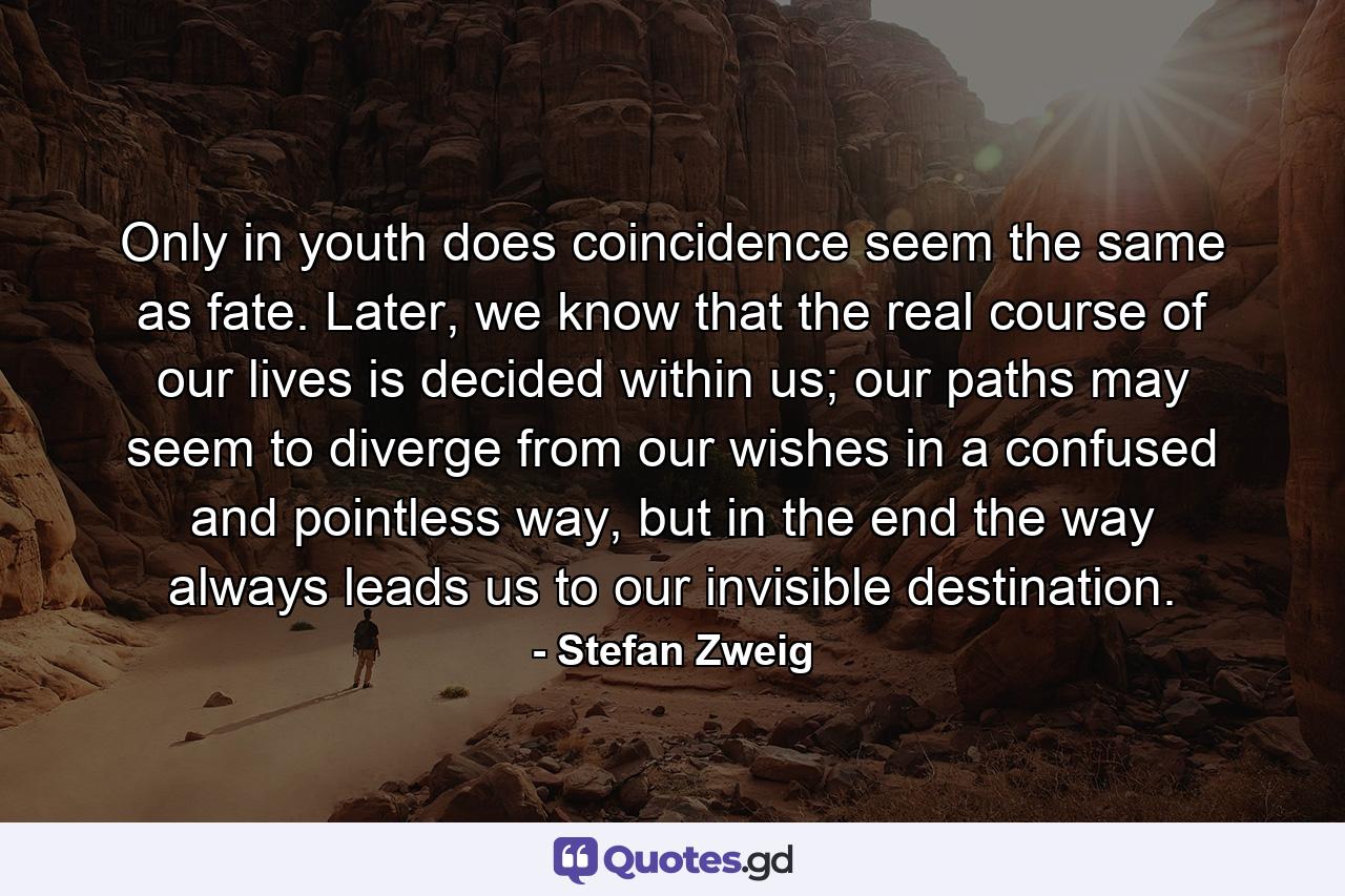 Only in youth does coincidence seem the same as fate. Later, we know that the real course of our lives is decided within us; our paths may seem to diverge from our wishes in a confused and pointless way, but in the end the way always leads us to our invisible destination. - Quote by Stefan Zweig