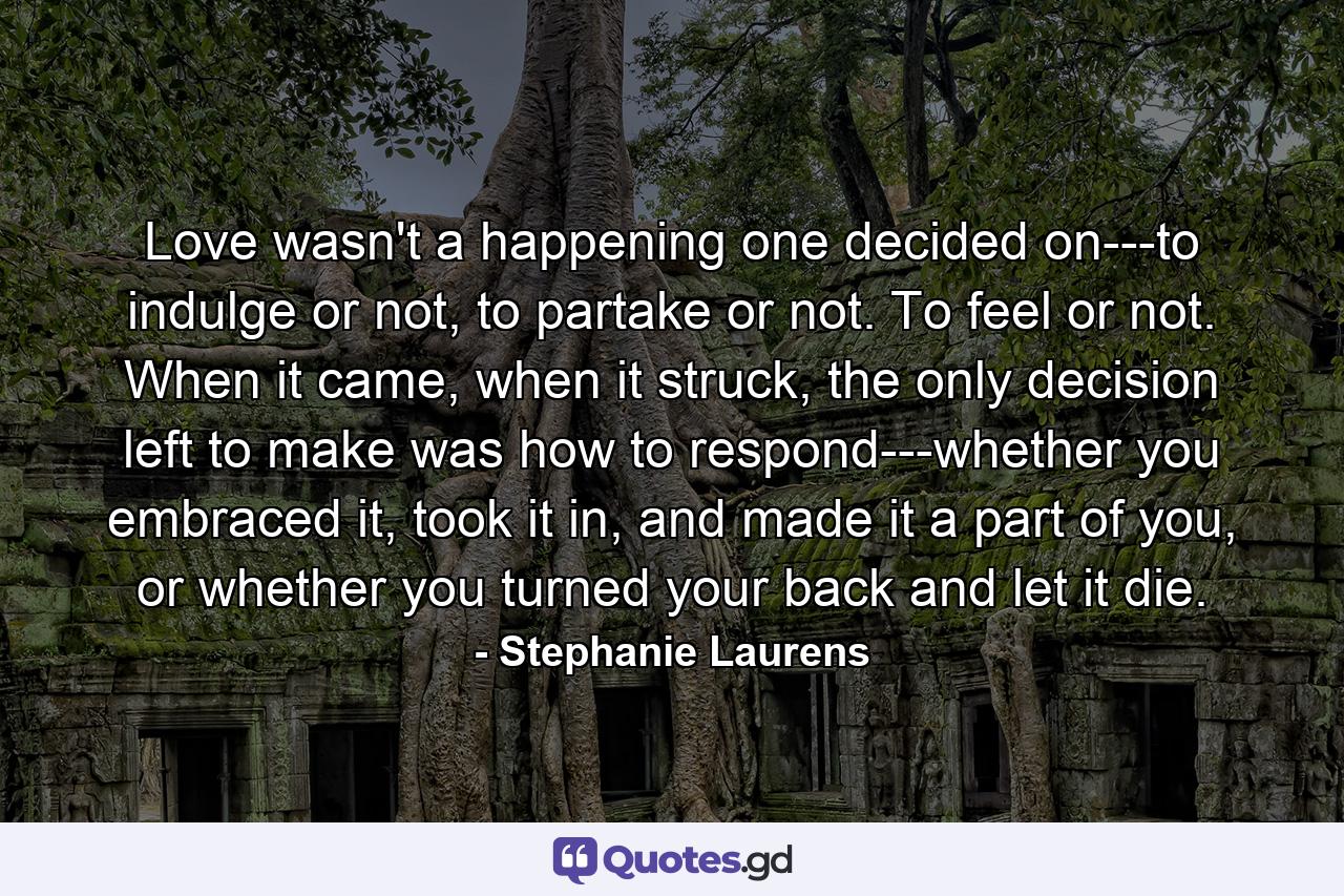 Love wasn't a happening one decided on---to indulge or not, to partake or not. To feel or not. When it came, when it struck, the only decision left to make was how to respond---whether you embraced it, took it in, and made it a part of you, or whether you turned your back and let it die. - Quote by Stephanie Laurens