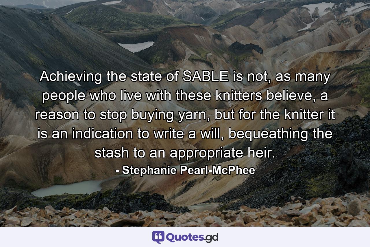 Achieving the state of SABLE is not, as many people who live with these knitters believe, a reason to stop buying yarn, but for the knitter it is an indication to write a will, bequeathing the stash to an appropriate heir. - Quote by Stephanie Pearl-McPhee