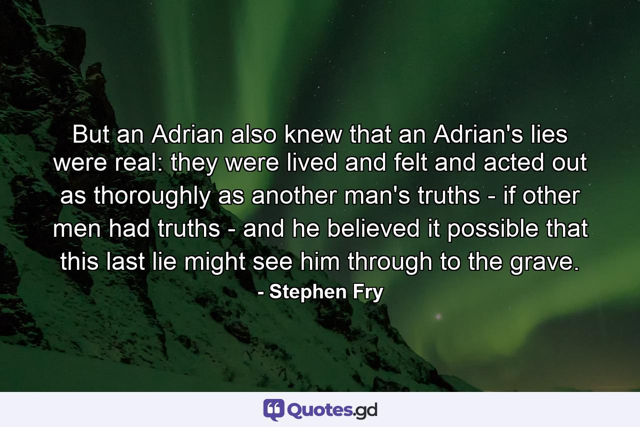 But an Adrian also knew that an Adrian's lies were real: they were lived and felt and acted out as thoroughly as another man's truths - if other men had truths - and he believed it possible that this last lie might see him through to the grave. - Quote by Stephen Fry