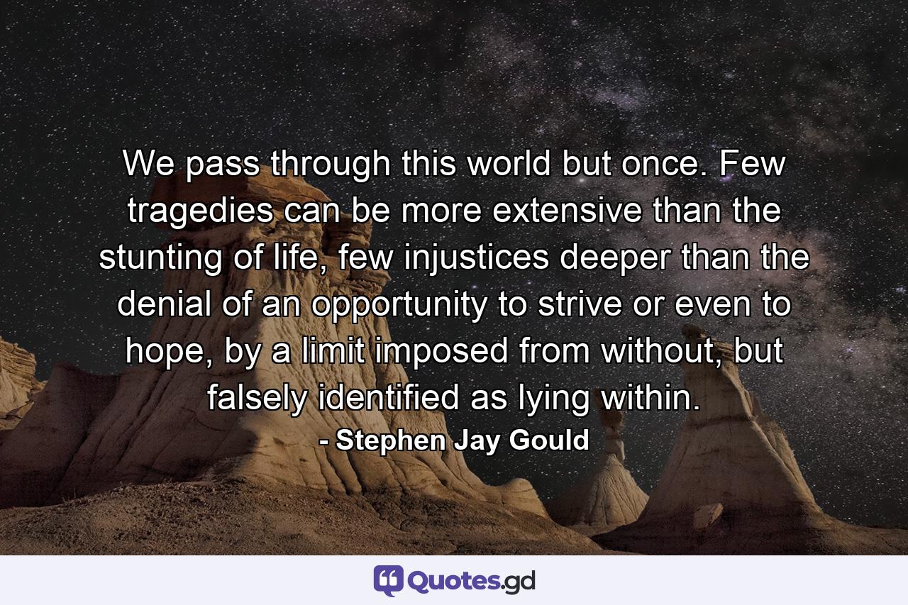 We pass through this world but once. Few tragedies can be more extensive than the stunting of life, few injustices deeper than the denial of an opportunity to strive or even to hope, by a limit imposed from without, but falsely identified as lying within. - Quote by Stephen Jay Gould