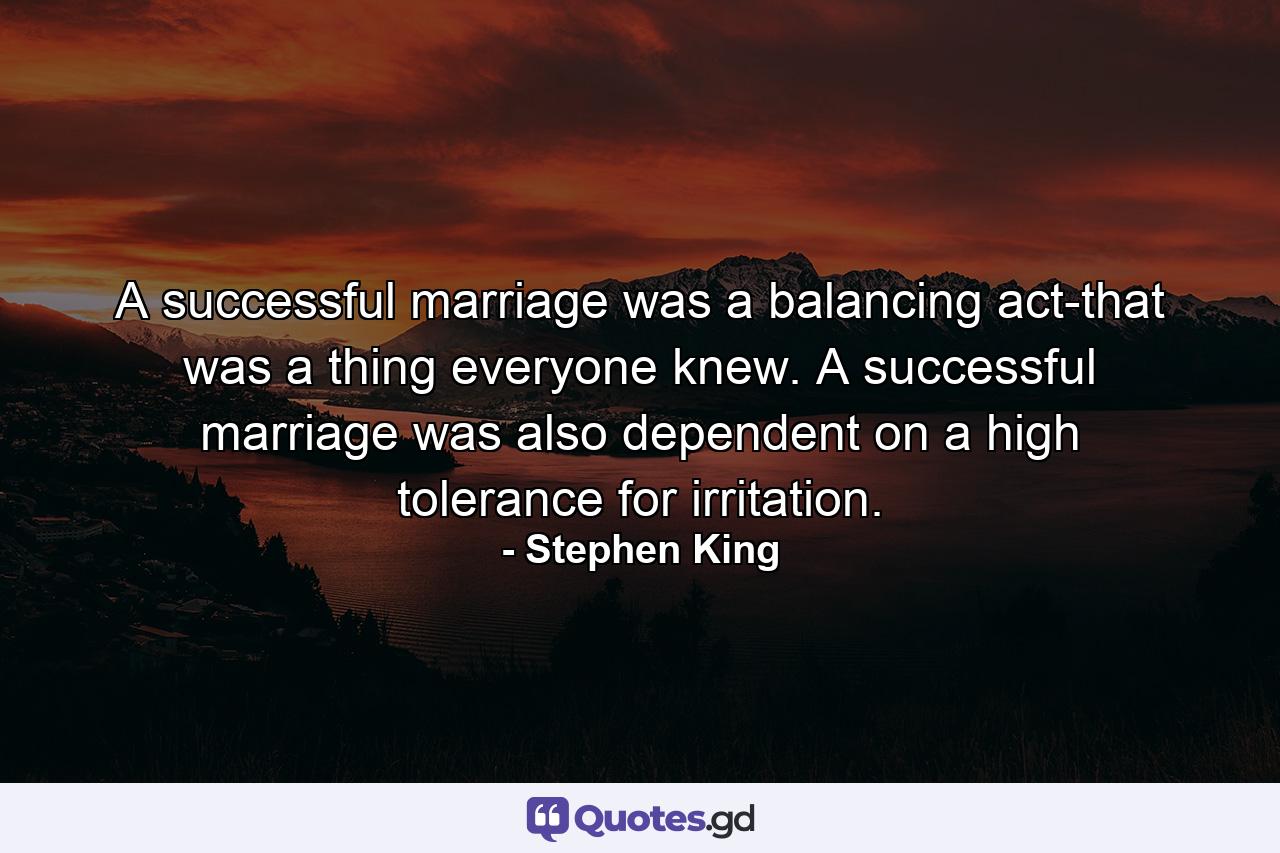 A successful marriage was a balancing act-that was a thing everyone knew. A successful marriage was also dependent on a high tolerance for irritation. - Quote by Stephen King