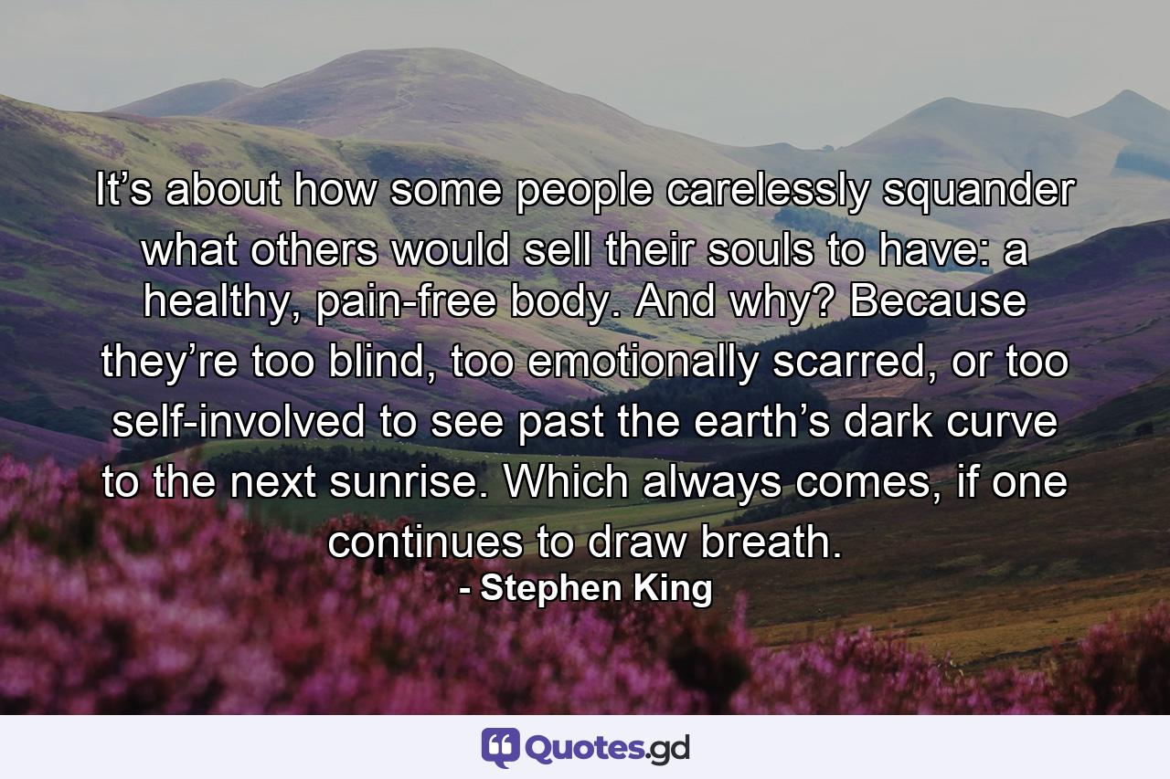 It’s about how some people carelessly squander what others would sell their souls to have: a healthy, pain-free body. And why? Because they’re too blind, too emotionally scarred, or too self-involved to see past the earth’s dark curve to the next sunrise. Which always comes, if one continues to draw breath. - Quote by Stephen King