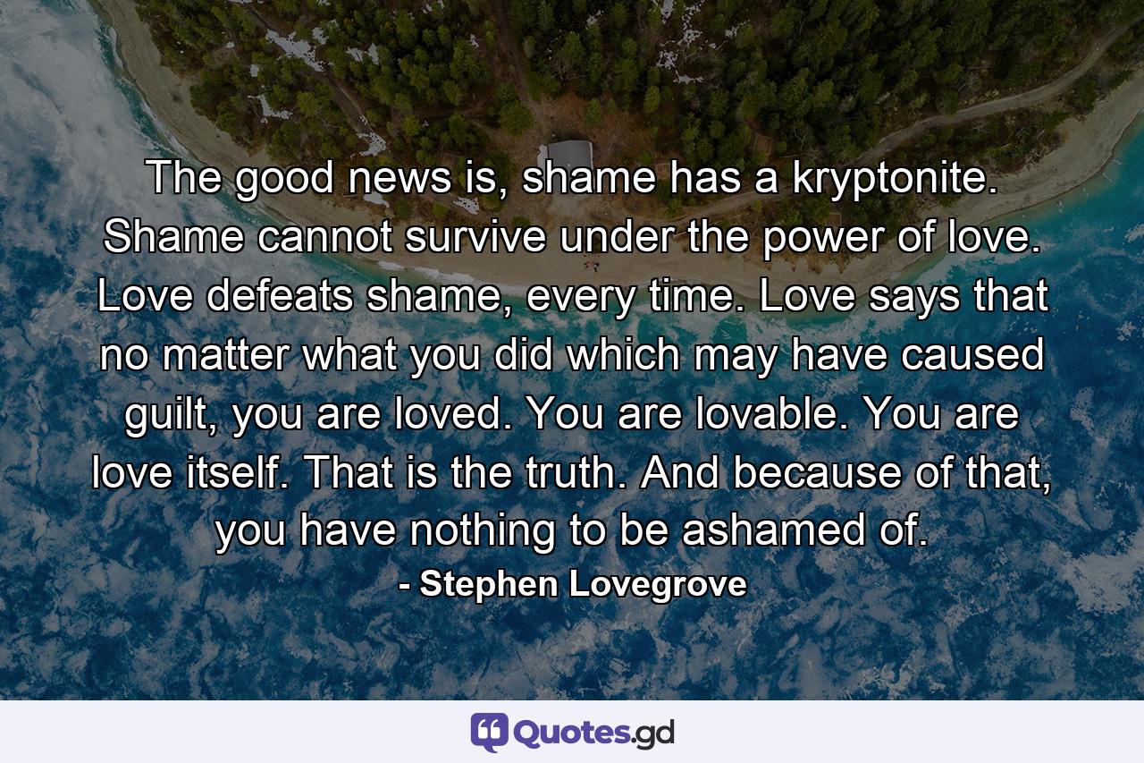 The good news is, shame has a kryptonite. Shame cannot survive under the power of love. Love defeats shame, every time. Love says that no matter what you did which may have caused guilt, you are loved. You are lovable. You are love itself. That is the truth. And because of that, you have nothing to be ashamed of. - Quote by Stephen Lovegrove