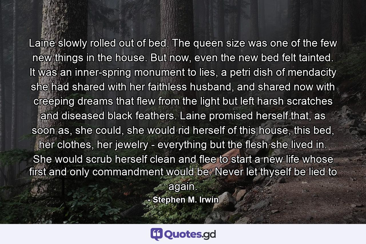 Laine slowly rolled out of bed. The queen size was one of the few new things in the house. But now, even the new bed felt tainted. It was an inner-spring monument to lies, a petri dish of mendacity she had shared with her faithless husband, and shared now with creeping dreams that flew from the light but left harsh scratches and diseased black feathers. Laine promised herself that, as soon as, she could, she would rid herself of this house, this bed, her clothes, her jewelry - everything but the flesh she lived in. She would scrub herself clean and flee to start a new life whose first and only commandment would be: Never let thyself be lied to again. - Quote by Stephen M. Irwin