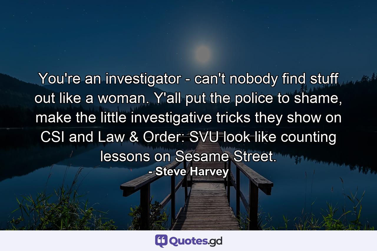 You're an investigator - can't nobody find stuff out like a woman. Y'all put the police to shame, make the little investigative tricks they show on CSI and Law & Order: SVU look like counting lessons on Sesame Street. - Quote by Steve Harvey