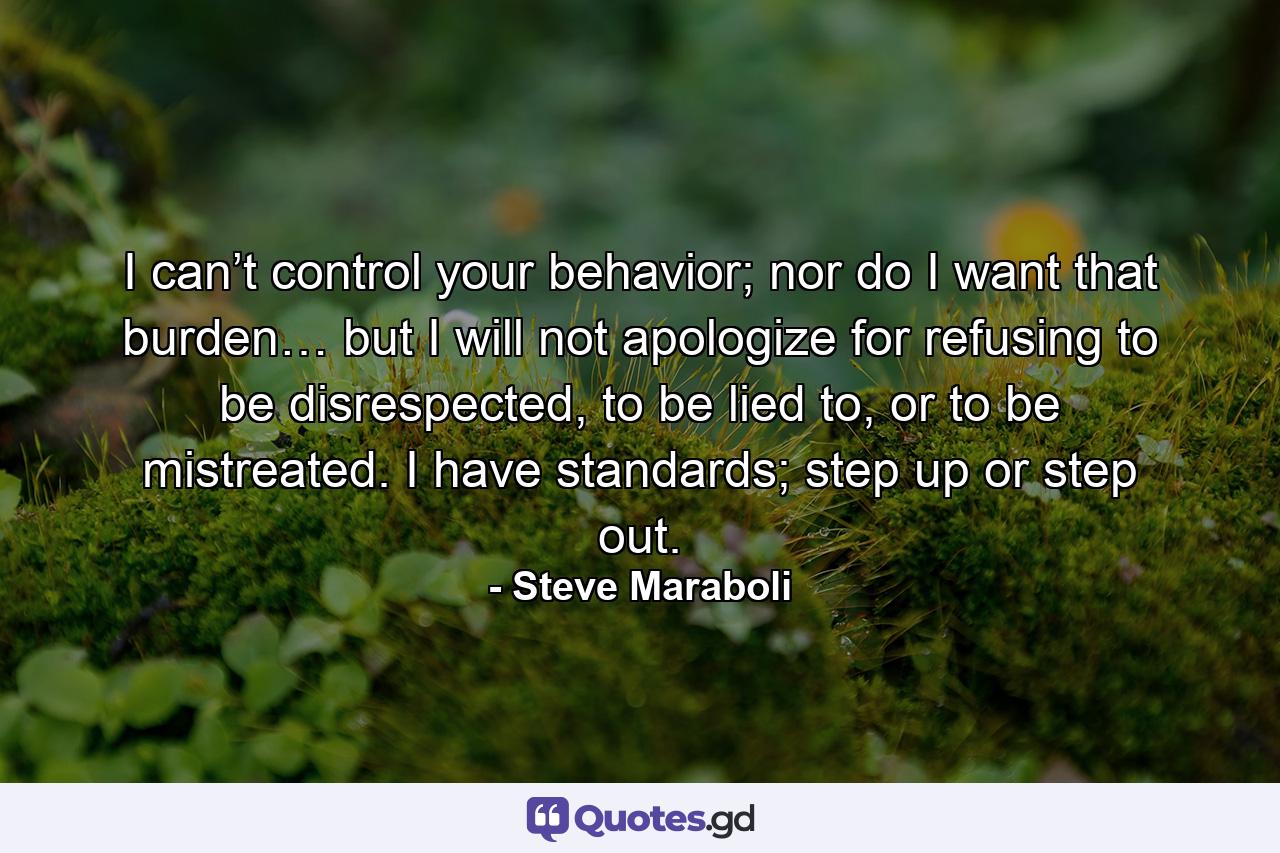 I can’t control your behavior; nor do I want that burden… but I will not apologize for refusing to be disrespected, to be lied to, or to be mistreated. I have standards; step up or step out. - Quote by Steve Maraboli