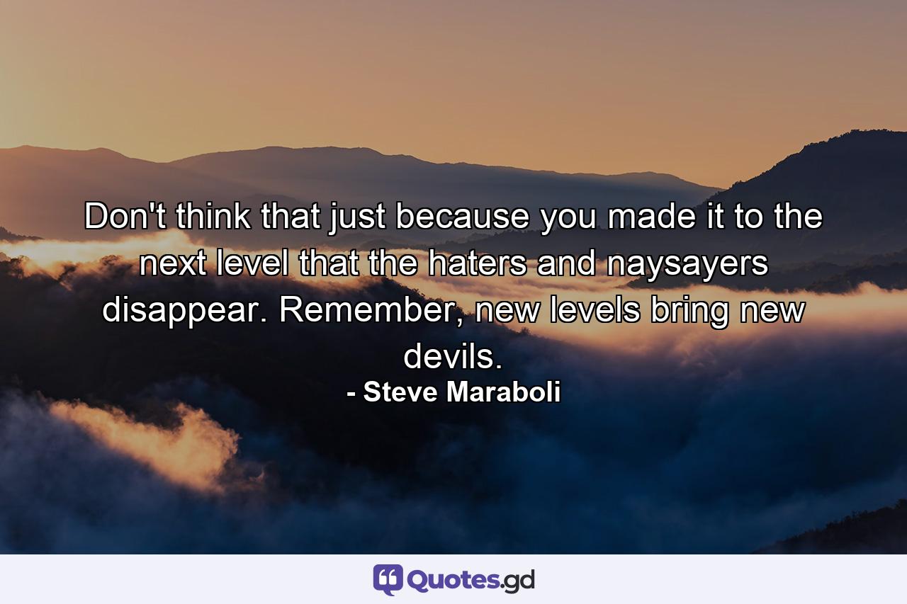 Don't think that just because you made it to the next level that the haters and naysayers disappear. Remember, new levels bring new devils. - Quote by Steve Maraboli