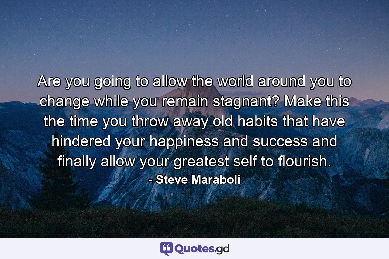 Are you going to allow the world around you to change while you remain stagnant? Make this the time you throw away old habits that have hindered your happiness and success and finally allow your greatest self to flourish. - Quote by Steve Maraboli